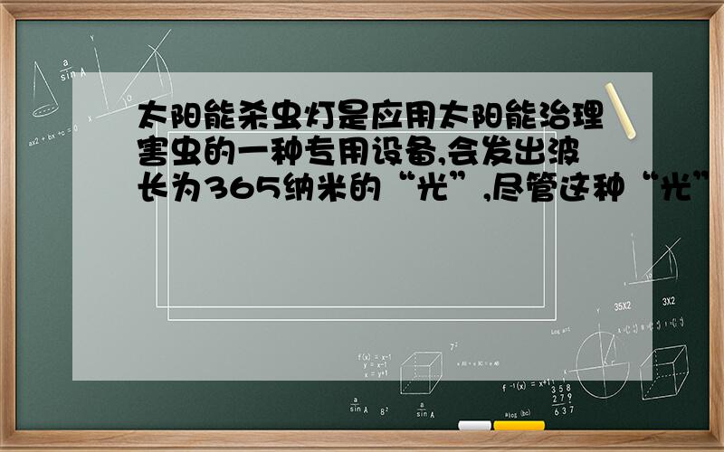 太阳能杀虫灯是应用太阳能治理害虫的一种专用设备,会发出波长为365纳米的“光”,尽管这种“光”人眼看不见,一些害虫却看得见,具有趋光特性的害虫见到这种“光”即纷纷飞,为进一步杀