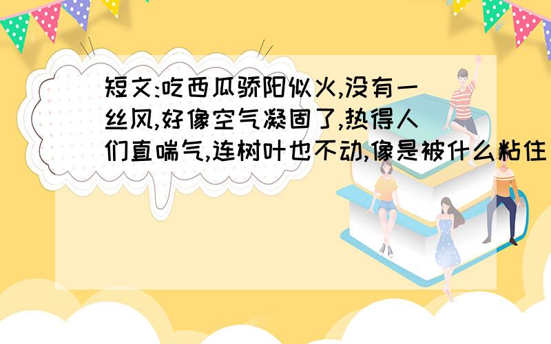 短文:吃西瓜骄阳似火,没有一丝风,好像空气凝固了,热得人们直喘气,连树叶也不动,像是被什么粘住了似的.只有栖息在树上的知了,不放松自己的演奏,但只能给人们增添（烦躁、烦闷）.唉,要