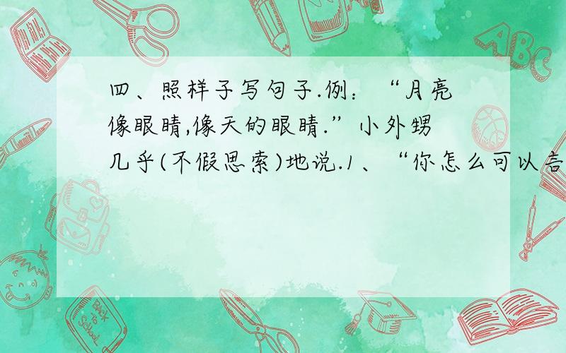 四、照样子写句子.例：“月亮像眼睛,像天的眼睛.”小外甥几乎(不假思索)地说.1、“你怎么可以言而无信呢?”李江( ）地说.2、“记住,聪明的人不犯第二次同样的错误.”王老师( )地说.3、“