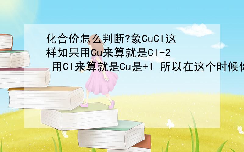 化合价怎么判断?象CuCl这样如果用Cu来算就是Cl-2 用Cl来算就是Cu是+1 所以在这个时候你怎么办?这样的情况很多诶‘‘‘特别是氧化还原反应的时候 化合价实在不好说‘‘‘