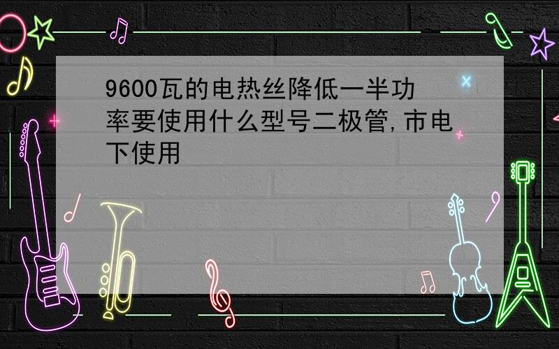 9600瓦的电热丝降低一半功率要使用什么型号二极管,市电下使用