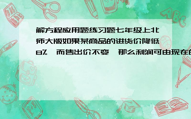 解方程应用题练习题七年级上北师大版如果某商品的进货价降低8%,而售出价不变,那么利润可由现在的x%增加到（x+10）%,求x值.