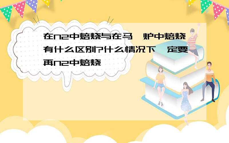 在N2中焙烧与在马弗炉中焙烧有什么区别?什么情况下一定要再N2中焙烧