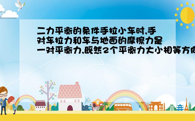 二力平衡的条件手拉小车时,手对车拉力和车与地面的摩擦力是一对平衡力,既然2个平衡力大小相等方向相反,关键2个力都相等了,为什么车还是会向手拉的那个方向移动?那两个力除方向作用点