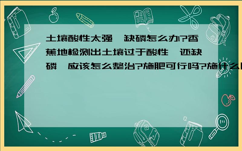 土壤酸性太强,缺磷怎么办?香蕉地检测出土壤过于酸性,还缺磷,应该怎么整治?施肥可行吗?施什么肥?