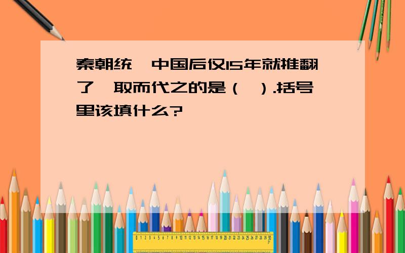 秦朝统一中国后仅15年就推翻了,取而代之的是（ ）.括号里该填什么?