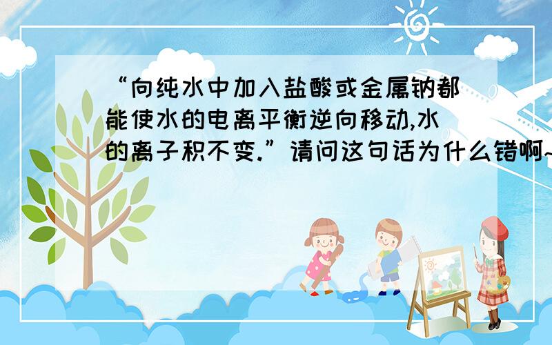 “向纯水中加入盐酸或金属钠都能使水的电离平衡逆向移动,水的离子积不变.”请问这句话为什么错啊~