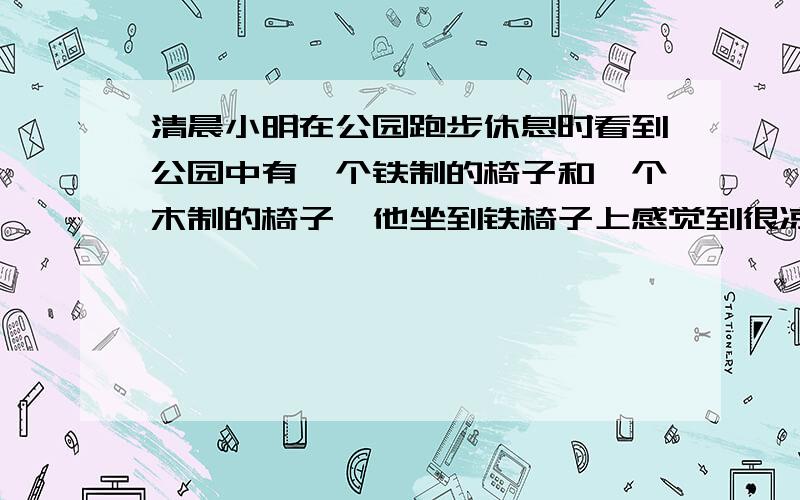 清晨小明在公园跑步休息时看到公园中有一个铁制的椅子和一个木制的椅子,他坐到铁椅子上感觉到很凉快,而坐到木椅子上感觉没有铁椅子凉快,于是小明认为,肯定是铁椅子的温度更低,他的