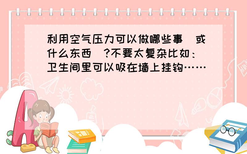 利用空气压力可以做哪些事（或什么东西）?不要太复杂比如：卫生间里可以吸在墙上挂钩……