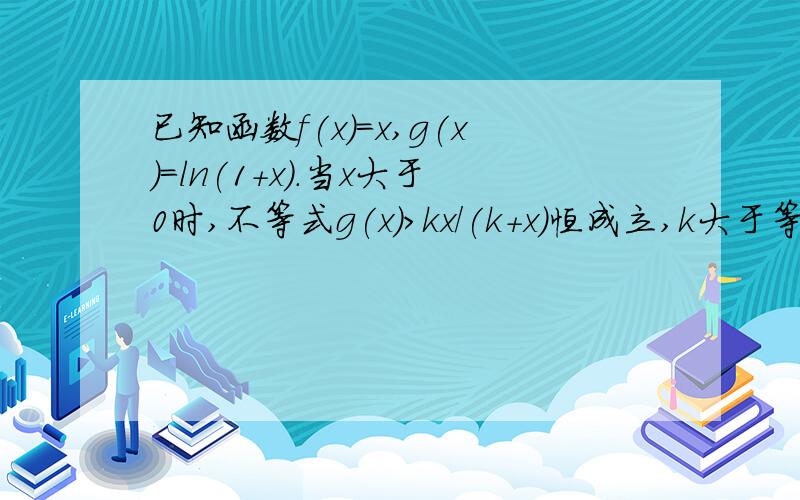 已知函数f(x)=x,g(x)=ln(1+x).当x大于0时,不等式g(x)>kx/(k+x)恒成立,k大于等于0,求实数k的取值范围