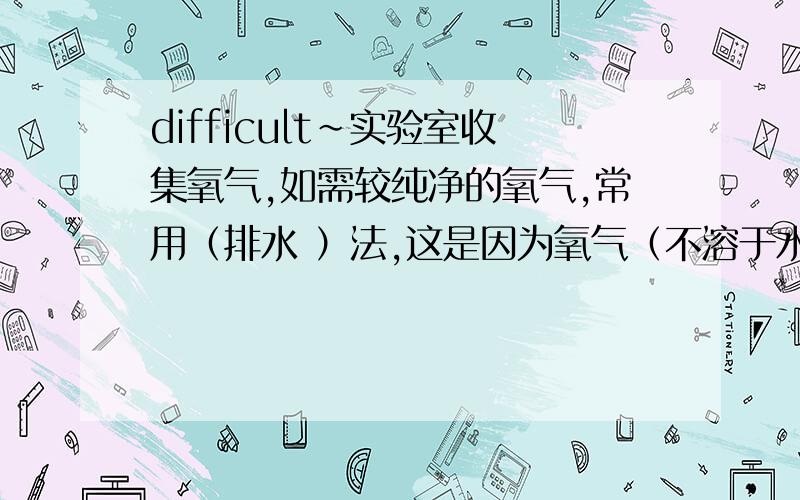 difficult~实验室收集氧气,如需较纯净的氧气,常用（排水 ）法,这是因为氧气（不溶于水）.2.（接上题）而需要得到干燥的氧气,则可用（ ）法,这是因为氧气（ ）.