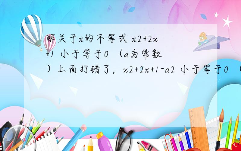 解关于x的不等式 x2+2x+1 小于等于0 （a为常数）上面打错了，x2+2x+1-a2 小于等于0 （a为常数）