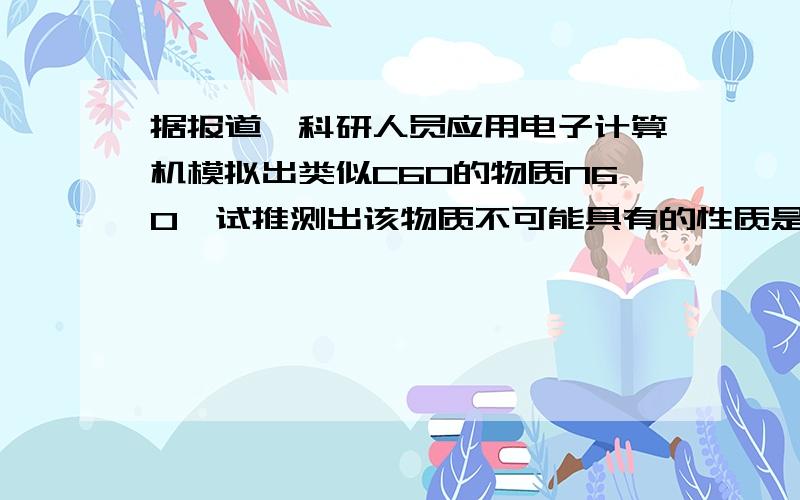 据报道,科研人员应用电子计算机模拟出类似C60的物质N60,试推测出该物质不可能具有的性质是A.N60不易溶于水B.稳定性N60N2D.熔点N60