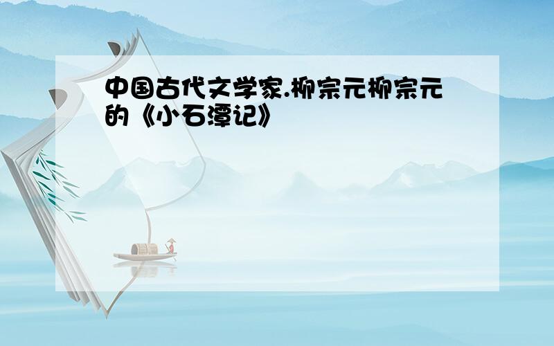 中国古代文学家.柳宗元柳宗元的《小石潭记》