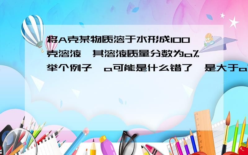 将A克某物质溶于水形成100克溶液,其溶液质量分数为a%举个例子,a可能是什么错了,是大于a%小于的呢