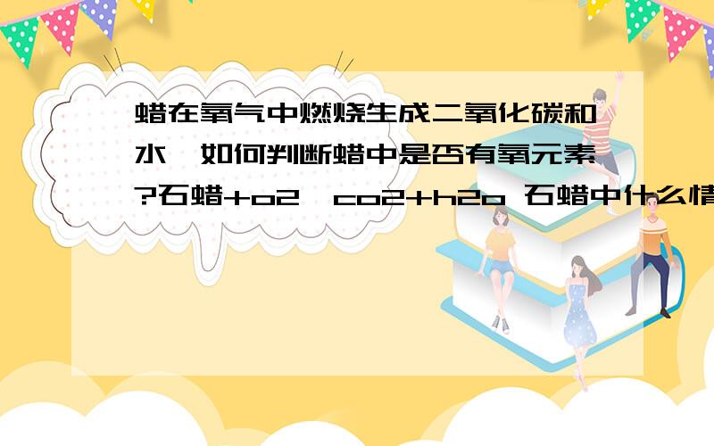 蜡在氧气中燃烧生成二氧化碳和水,如何判断蜡中是否有氧元素?石蜡+o2→co2+h2o 石蜡中什么情况下有氧元素,什么情况下没有?