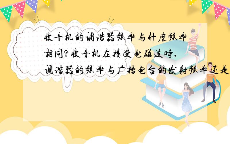 收音机的调谐器频率与什麽频率相同?收音机在接受电磁波时,调谐器的频率与广播电台的发射频率还是与播音员发出的声音频率相同,为什么?一定要答出为什麽...