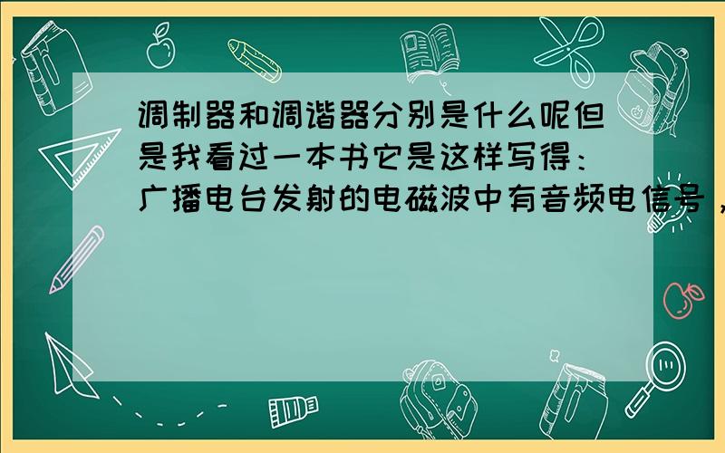 调制器和调谐器分别是什么呢但是我看过一本书它是这样写得：广播电台发射的电磁波中有音频电信号，这些音频电信号加载到高频电磁波上是由调制器完成的，收音机上装有调谐器而不是