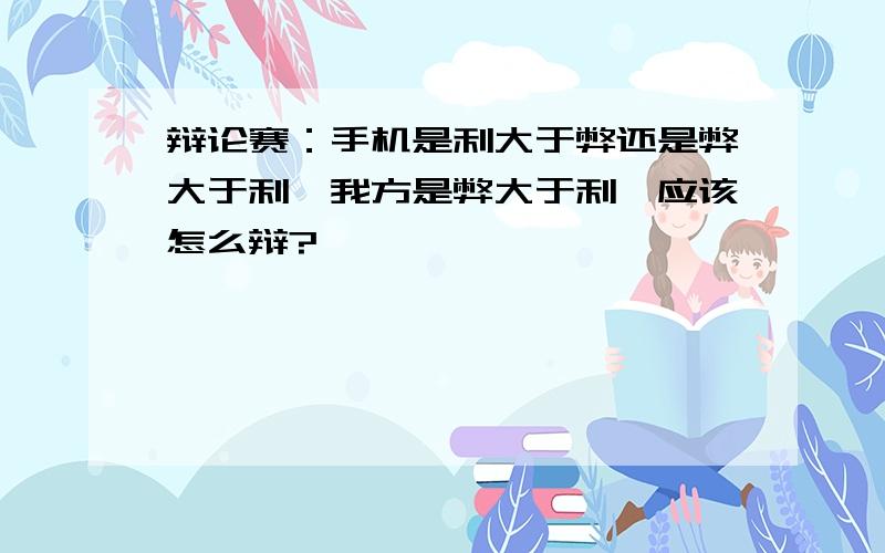 辩论赛：手机是利大于弊还是弊大于利,我方是弊大于利,应该怎么辩?