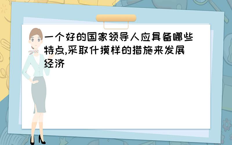 一个好的国家领导人应具备哪些特点,采取什摸样的措施来发展经济