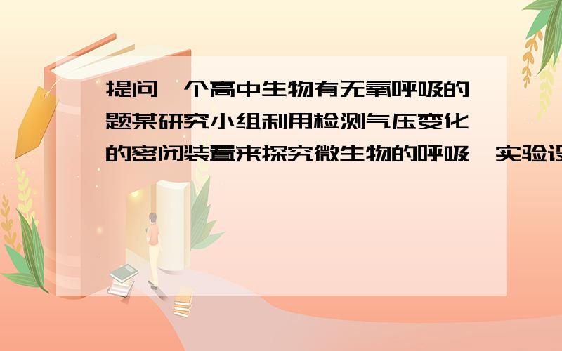 提问一个高中生物有无氧呼吸的题某研究小组利用检测气压变化的密闭装置来探究微生物的呼吸,实验设计如下.关闭活栓后,u形管右管液面高度变化反映瓶中气体体积变化.实验开始时将右管