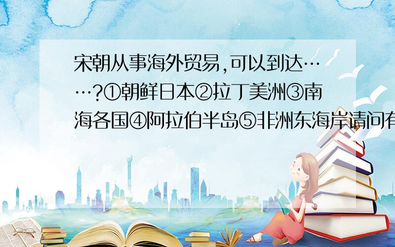 宋朝从事海外贸易,可以到达……?①朝鲜日本②拉丁美洲③南海各国④阿拉伯半岛⑤非洲东海岸请问有什么知识点需要记住!