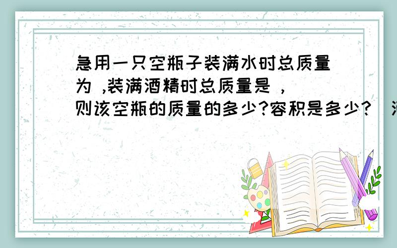 急用一只空瓶子装满水时总质量为 ,装满酒精时总质量是 ,则该空瓶的质量的多少?容积是多少?（酒精的密度是0.8*10的三次方kg/m3 ）麻烦将解法和过程写完整些.不好意思 装满水时是400g，装满