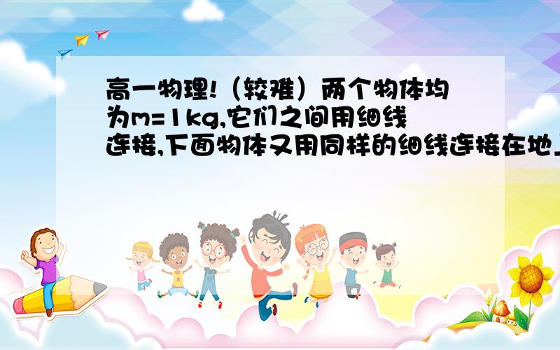 高一物理!（较难）两个物体均为m=1kg,它们之间用细线连接,下面物体又用同样的细线连接在地上,已知细线最大承受的拉力为20N,现用力F竖直向上提起两个物体,为保持两物体平衡,两细线均伸直