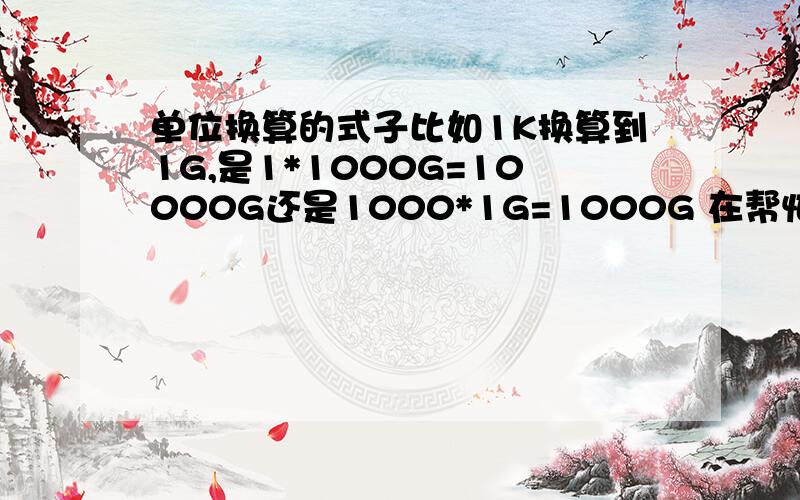 单位换算的式子比如1K换算到1G,是1*1000G=10000G还是1000*1G=1000G 在帮忙多举几个例子...这个没懂...