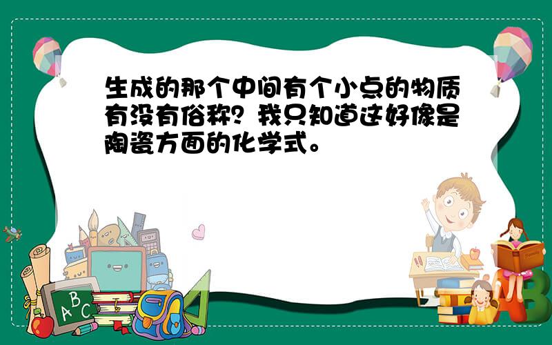 生成的那个中间有个小点的物质有没有俗称？我只知道这好像是陶瓷方面的化学式。