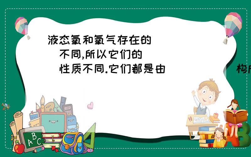 液态氧和氧气存在的______不同,所以它们的______性质不同.它们都是由______构成的,所以它们的______相