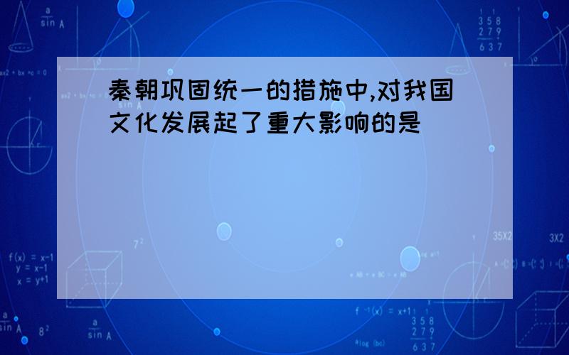 秦朝巩固统一的措施中,对我国文化发展起了重大影响的是