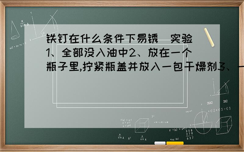 铁钉在什么条件下易锈（实验）1、全部没入油中2、放在一个瓶子里,拧紧瓶盖并放入一包干燥剂3、一半没入水中,一半暴露在空气中4、全部没入煮开过的水中,并在水的表面覆盖一层油请各位