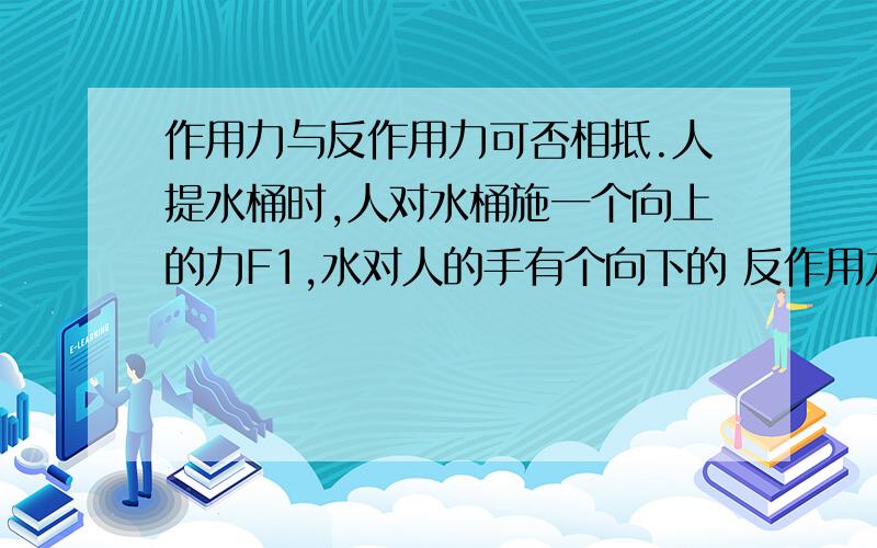 作用力与反作用力可否相抵.人提水桶时,人对水桶施一个向上的力F1,水对人的手有个向下的 反作用力F2,根据课本的定义,F1该等于F2.但是不是要克服反作用力,向上F1要等于向下F2加向下重力么?