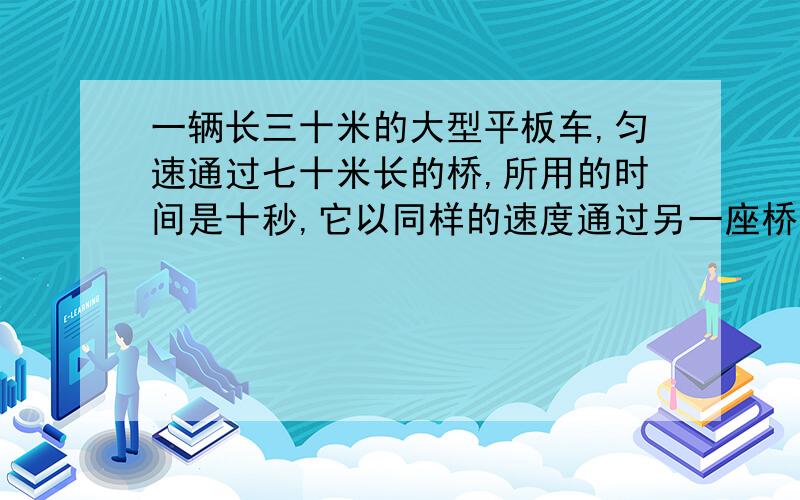 一辆长三十米的大型平板车,匀速通过七十米长的桥,所用的时间是十秒,它以同样的速度通过另一座桥,花了二十妙,这座桥的长度是多少?