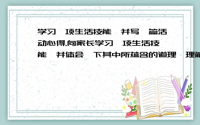 学习一项生活技能,并写一篇活动心得.向家长学习一项生活技能,并体会一下其中所蕴含的道理,理解爸爸妈妈的辛苦等都可以,字数最好多一些!