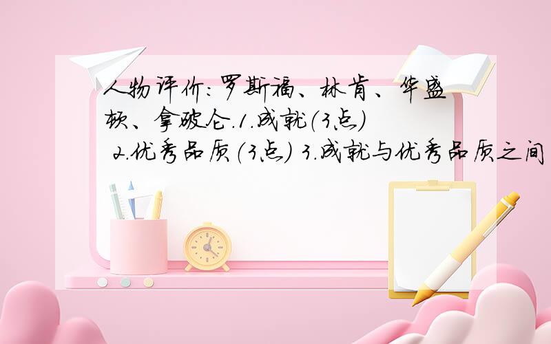 人物评价:罗斯福、林肯、华盛顿、拿破仑.1.成就（3点） 2.优秀品质（3点） 3.成就与优秀品质之间的关系..几天后就要结业考了