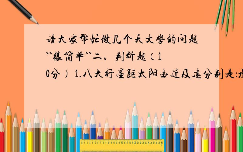 请大家帮忙做几个天文学的问题``很简单``二、判断题（10分） 1．八大行星距太阳由近及远分别是：水星、金星、地球、火星、土星、木星、天王星、海王星. （ ） 2．太阳表面经常发生强烈