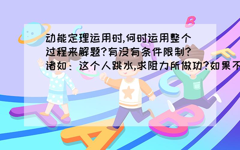 动能定理运用时,何时运用整个过程来解题?有没有条件限制?诸如：这个人跳水,求阻力所做功?如果不考虑整个过程,就要分为两个阶段,向上阶段,wf1-mgh0A=1/2mvA^2-0     向下阶段,wf2+mghAB=1/2mVB^2-1/2mV