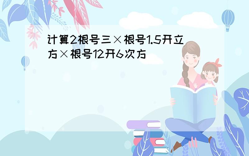 计算2根号三×根号1.5开立方×根号12开6次方