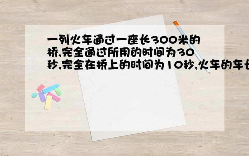 一列火车通过一座长300米的桥,完全通过所用的时间为30秒,完全在桥上的时间为10秒,火车的车长以及它的速度