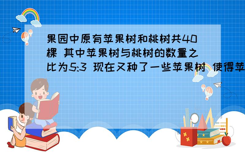 果园中原有苹果树和桃树共40棵 其中苹果树与桃树的数量之比为5:3 现在又种了一些苹果树 使得苹果树的棵树占总数的75% 那么新种了多少棵苹果树要用一元一次方程解 越快越好