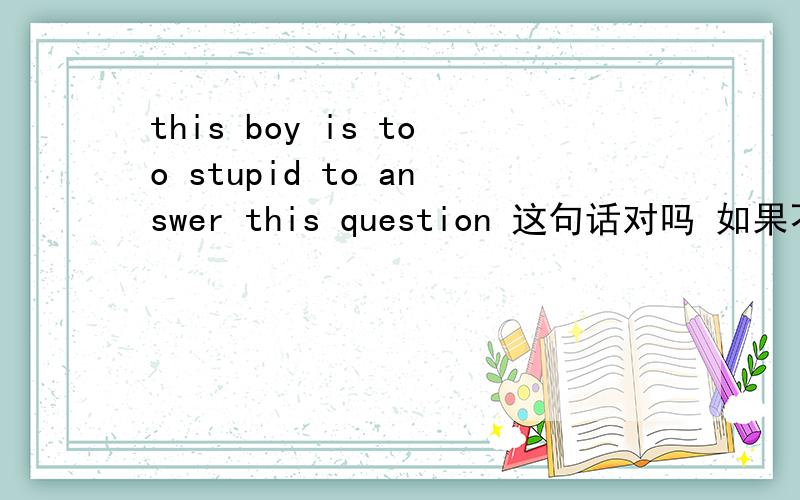 this boy is too stupid to answer this question 这句话对吗 如果不对 请改好再传上来