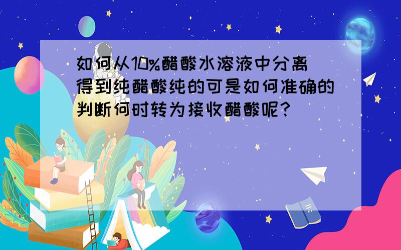 如何从10%醋酸水溶液中分离得到纯醋酸纯的可是如何准确的判断何时转为接收醋酸呢？