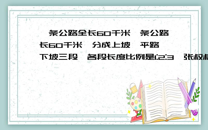 一条公路全长60千米一条公路长60千米,分成上坡、平路、下坡三段,各段长度比例是1:2:3,张叔叔骑车经过各段路所用的时间比是3:4:5.已知他在平路上骑车的速度是每小时25千米.他行完全程用了