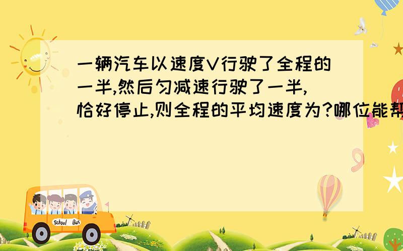 一辆汽车以速度V行驶了全程的一半,然后匀减速行驶了一半,恰好停止,则全程的平均速度为?哪位能帮我...一辆汽车以速度V行驶了全程的一半,然后匀减速行驶了一半,恰好停止,则全程的平均速