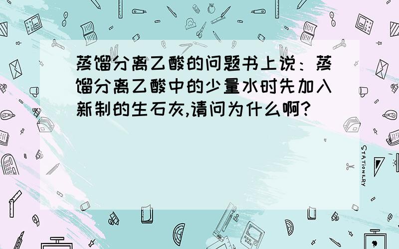 蒸馏分离乙酸的问题书上说：蒸馏分离乙酸中的少量水时先加入新制的生石灰,请问为什么啊?