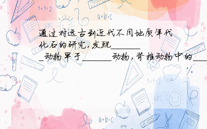 通过对远古到近代不同地质年代化石的研究,发现_______动物早于______动物,脊椎动物中的_____类、_____类、_____类、_____类和_____类是先后出现的.植物进化的次序是_____植物_____植物_____植物_____植