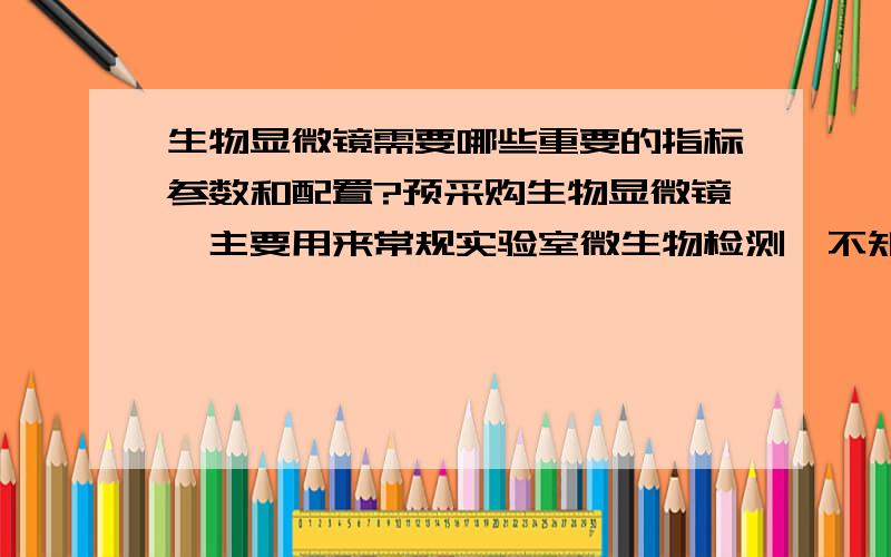 生物显微镜需要哪些重要的指标参数和配置?预采购生物显微镜,主要用来常规实验室微生物检测,不知道什么样的配置和重要的技术指标适合我们?希望能有多一些的了解,