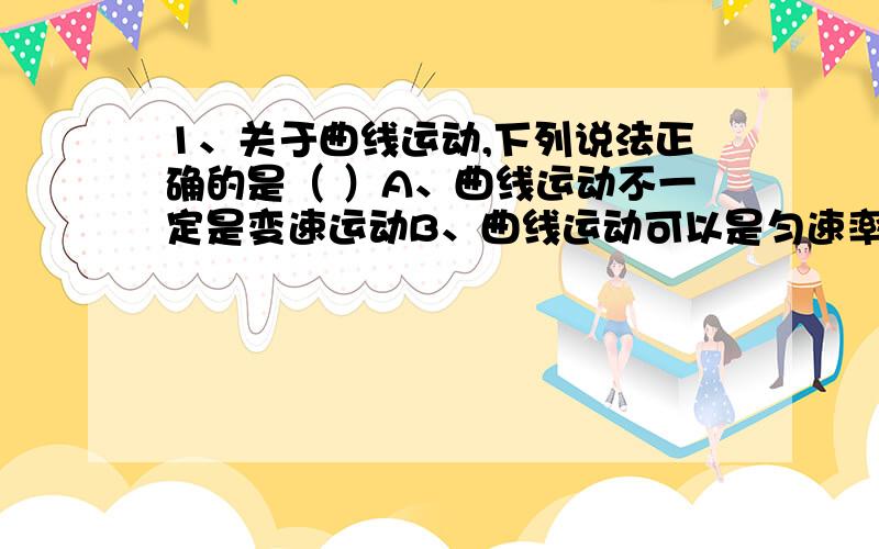 1、关于曲线运动,下列说法正确的是（ ）A、曲线运动不一定是变速运动B、曲线运动可以是匀速率运动C、做曲线运动的物体没有加速度D、做曲线运动的物体加速度一定恒定不变2、下列说法